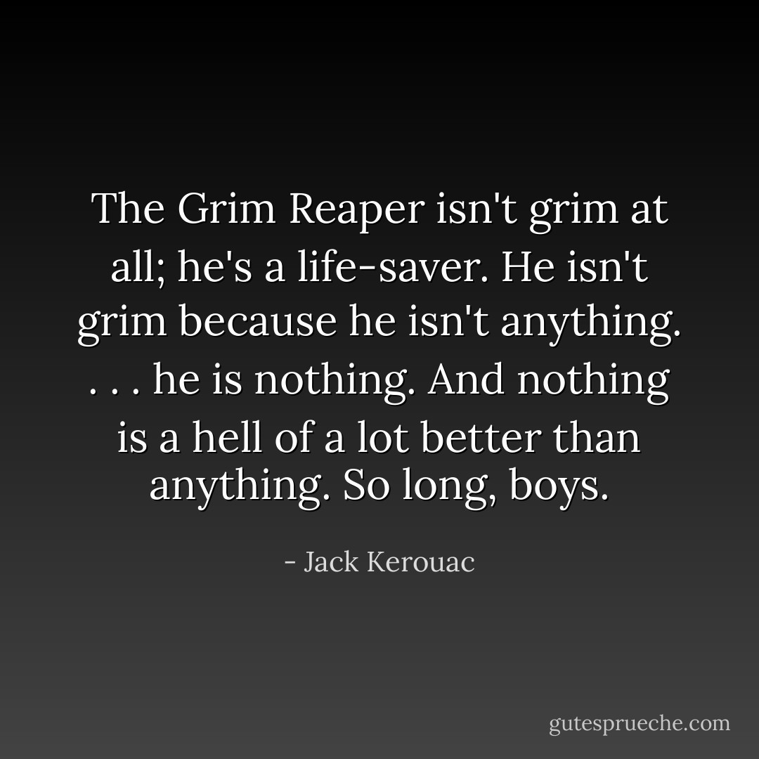 The Grim Reaper isn't grim at all; he's a life-saver. He isn't grim because he isn't anything. . . . he is nothing. And nothing is a hell of a lot better than anything. So long, boys. - Jack Kerouac