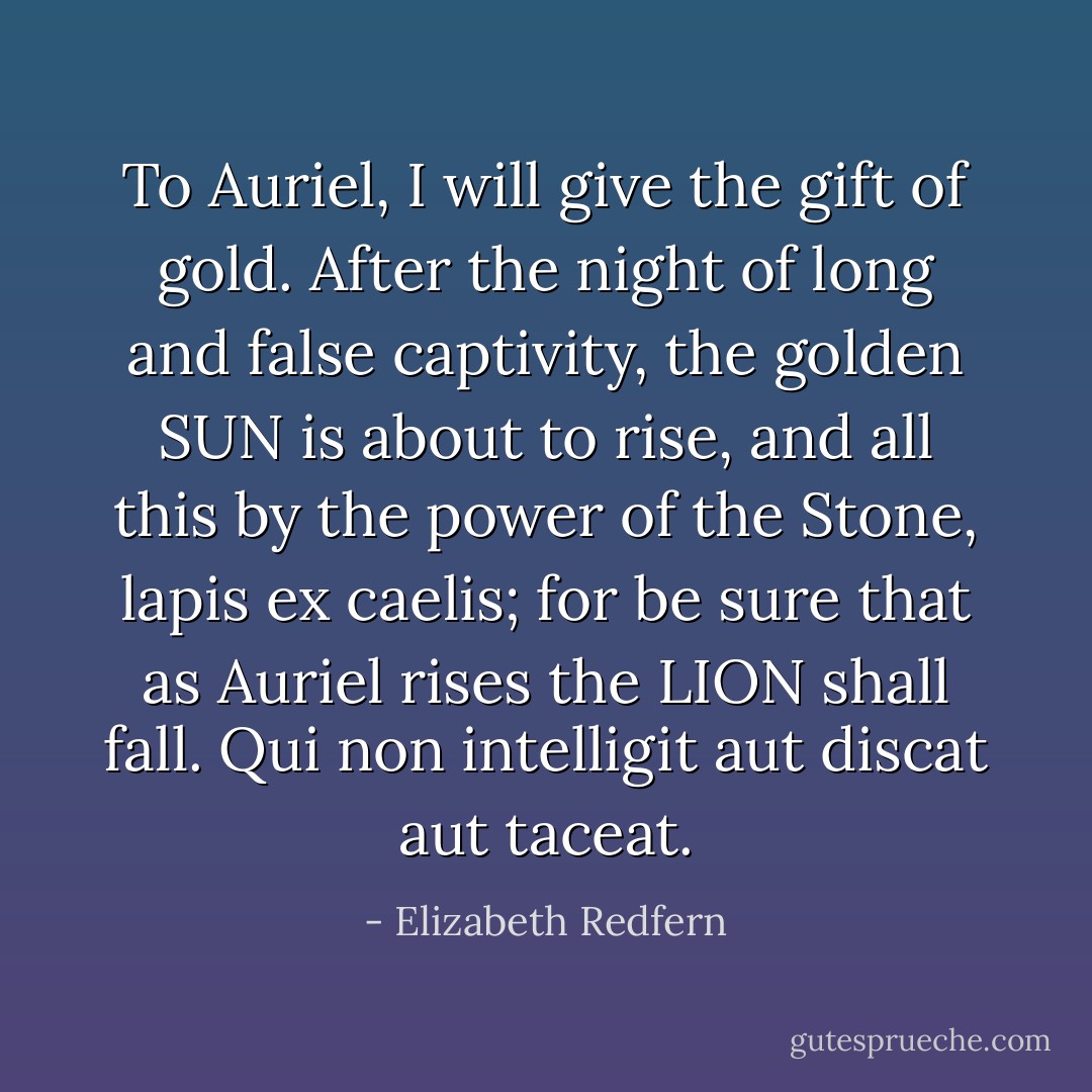 To Auriel, I will give the gift of gold.<br />After the night of long and false captivity, the golden SUN is about to rise, and all this by the power of the Stone, lapis ex caelis; for be sure that as Auriel rises the LION shall fall.<br />Qui non intelligit aut discat aut taceat. - Elizabeth Redfern