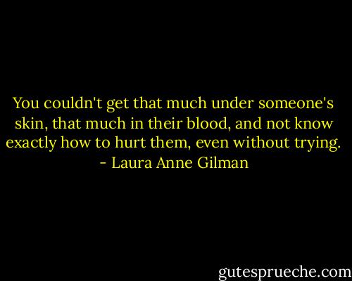 You couldn't get that much under someone's skin, that much in their blood, and not know exactly how to hurt them, even without trying. - Laura Anne Gilman