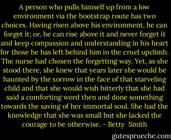 A person who pulls himself up from a low environment via the bootstrap route has two choices. Having risen above his environment, he can forget it; or, he can rise above it and never forget it and keep compassion and understanding in his heart for those he has left behind him in the cruel upclimb. The nurse had chosen the forgetting way. Yet, as she stood there, she knew that years later she would be haunted by the sorrow in the face of that starveling child and that she would wish bitterly that she had said a comforting word then and done something towards the saving of her immortal soul. She had the knowledge that she was small but she lacked the courage to be otherwise. - Betty  Smith