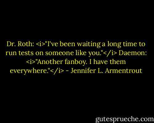 Dr. Roth: <i>"I've been waiting a long time to run tests on someone like you."</i><br />Daemon: <i>"Another fanboy. I have them everywhere."</i> - Jennifer L. Armentrout