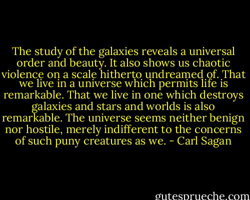 The study of the galaxies reveals a universal order and beauty. It also shows us chaotic violence on a scale hitherto undreamed of. That we live in a universe which permits life is remarkable. That we live in one which destroys galaxies and stars and worlds is also remarkable. The universe seems neither benign nor hostile, merely indifferent to the concerns of such puny creatures as we. - Carl Sagan