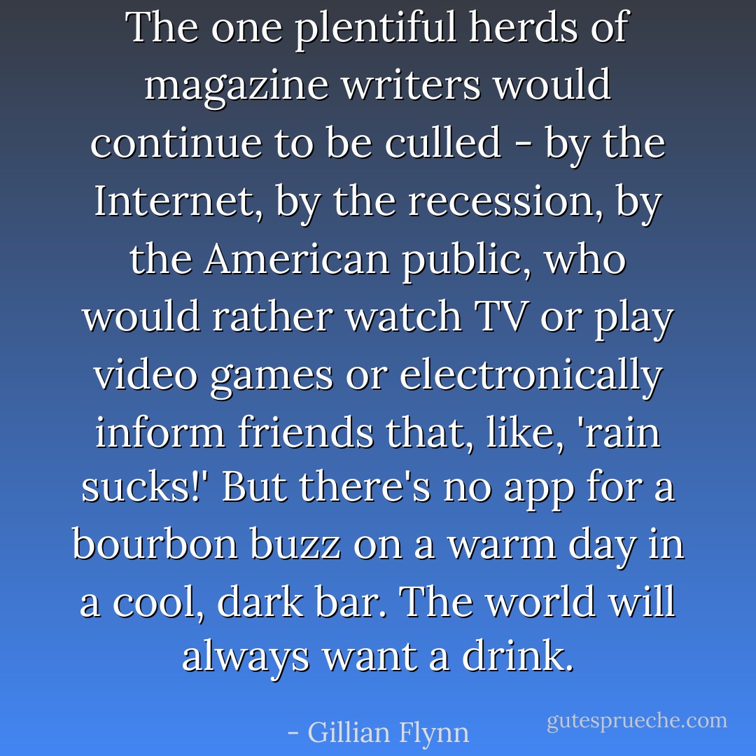 The one plentiful herds of magazine writers would continue to be culled - by the Internet, by the recession, by the American public, who would rather watch TV or play video games or electronically inform friends that, like, 'rain sucks!' But there's no app for a bourbon buzz on a warm day in a cool, dark bar. The world will always want a drink. - Gillian Flynn