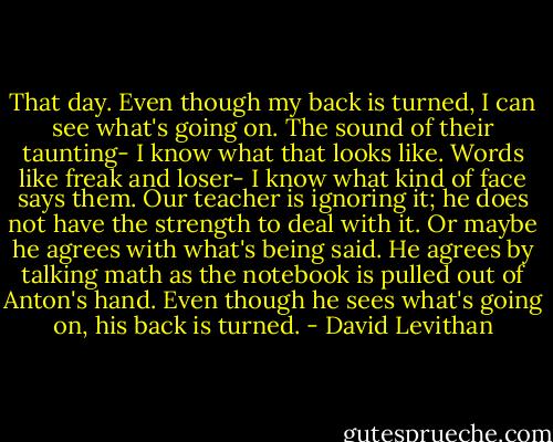 That day.<br />Even though my back is turned,<br />I can see what's going on.<br />The sound of their taunting-<br />I know what that looks like.<br />Words like freak and loser-<br />I know what kind of face says them.<br />Our teacher is ignoring it;<br />he does not have the strength to deal with it.<br />Or maybe he agrees with what's being said.<br />He agrees by talking math as the notebook<br />is pulled out of Anton's hand.<br />Even though he sees what's going on,<br />his back is turned. - David Levithan