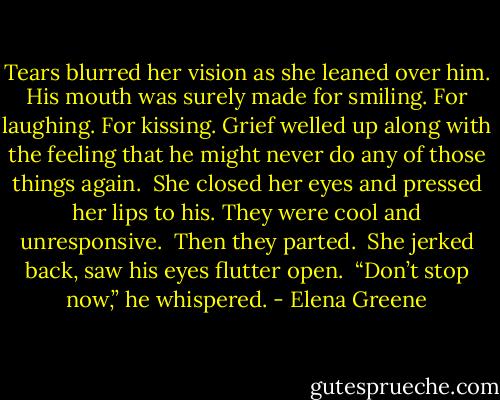 Tears blurred her vision as she leaned over him. His mouth was surely made for smiling. For laughing. For kissing. Grief welled up along with the feeling that he might never do any of those things again.<br /><br />She closed her eyes and pressed her lips to his. They were cool and unresponsive.<br /><br />Then they parted.<br /><br />She jerked back, saw his eyes flutter open.<br /><br />“Don’t stop now,” he whispered. - Elena Greene