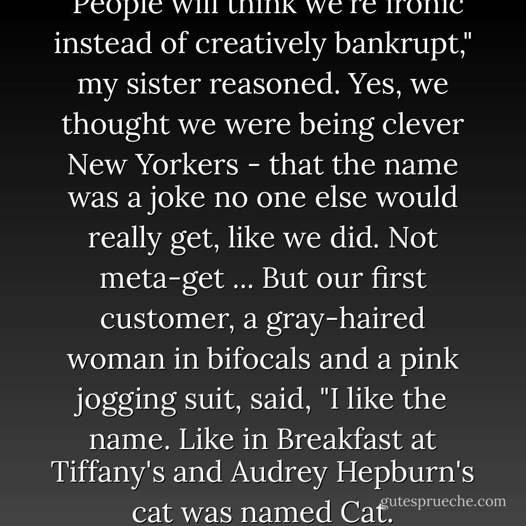 We named the bar The Bar. "People will think we're ironic instead of creatively bankrupt," my sister reasoned.<br />Yes, we thought we were being clever New Yorkers - that the name was a joke no one else would really get, like we did. Not meta-get ... But our first customer, a gray-haired woman in bifocals and a pink jogging suit, said, "I like the name. Like in Breakfast at Tiffany's and Audrey Hepburn's cat was named Cat. - Gillian Flynn