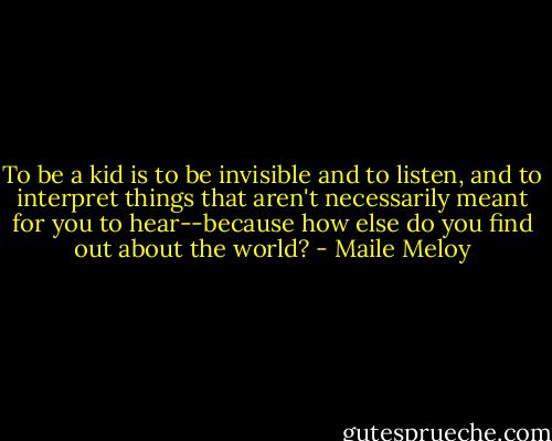 To be a kid is to be invisible and to listen, and to interpret things that aren't necessarily meant for you to hear--because how else do you find out about the world? - Maile Meloy