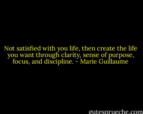 Not satisfied with you life, then create the life you want through clarity, sense of purpose, focus, and discipline. - Marie Guillaume