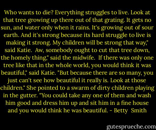 Who wants to die? Everything struggles to live. Look at that tree growing up there out of that grating. It gets no sun, and water only when it rains. It's growing out of sour earth. And it's strong because its hard struggle to live is making it strong. My children will be strong that way," said Katie.<br /><br />Aw, somebody ought to cut that tree down, the homely thing," said the midwife.<br /><br />If there was only one tree like that in the whole world, you would think it was beautiful," said Katie. "But because there are so many, you just can't see how beautiful it really is. Look at those children." She pointed to a swarm of dirty children playing in the gutter. "You could take any one of them and wash him good and dress him up and sit him in a fine house and you would think he was beautiful. - Betty  Smith