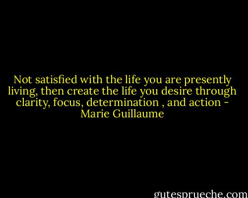 Not satisfied with the life you are presently living, then create the life you desire through clarity, focus, determination , and action - Marie Guillaume