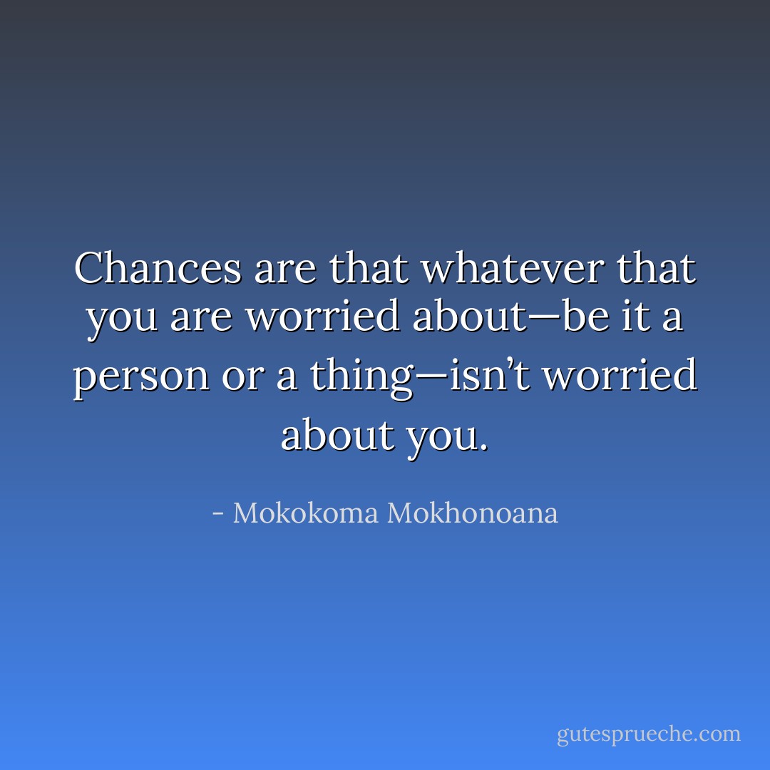 Chances are that whatever that you are worried about—be it a person or a thing—isn’t worried about you. - Mokokoma Mokhonoana