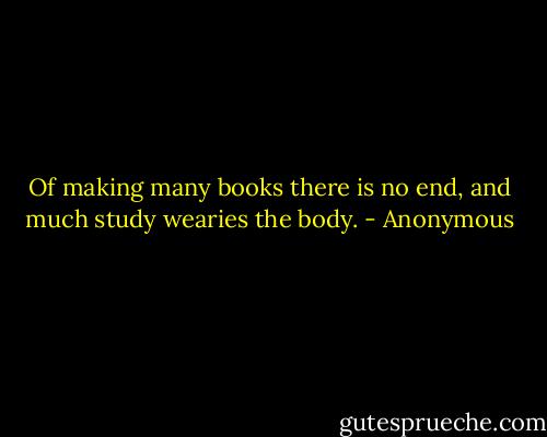 Of making many books there is no end, and much study wearies the body. - Anonymous