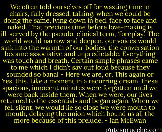 We often told ourselves off for wasting time in chairs, fully dressed, talking, when we could be doing the same, lying down in bed, face to face and naked. That precious time before love-making is ill-served by the pseudo-clinical term, ‘foreplay’. The world would narrow and deepen, our voices would sink into the warmth of our bodies, the conversation became associative and unpredictable. Everything was touch and breath. Certain simple phrases came to me which I didn’t say out loud because they sounded so banal - Here we are, or, This again or Yes, this. Like a moment in a recurring dream, these spacious, innocent minutes were forgotten until we were back inside them. When we were, our lives returned to the essentials and began again. When we fell silent, we would lie so close we were mouth to mouth, delaying the union which bound us all the more because of this prelude. - Ian McEwan