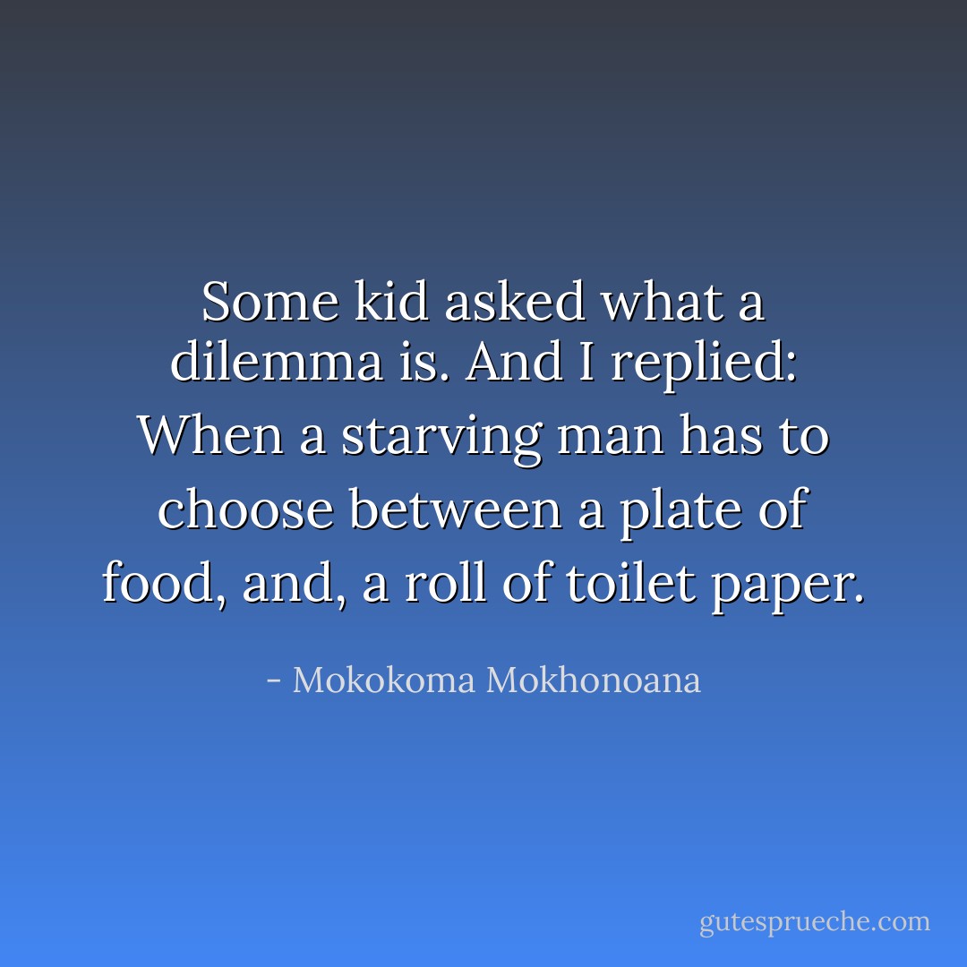Some kid asked what a dilemma is. And I replied: When a starving man has to choose between a plate of food, and, a roll of toilet paper. - Mokokoma Mokhonoana