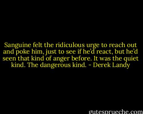 Sanguine felt the ridiculous urge to reach out and poke him, just to see if he’d react, but he’d seen that kind of anger before. It was the quiet kind. The dangerous kind. - Derek Landy