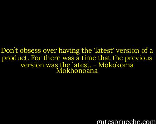 Don’t obsess over having the 'latest' version of a product. For there was a time that the previous version was the latest. - Mokokoma Mokhonoana