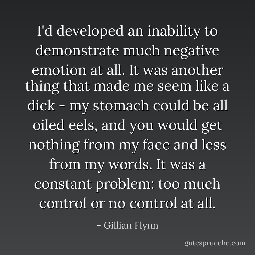 I'd developed an inability to demonstrate much negative emotion at all. It was another thing that made me seem like a dick - my stomach could be all oiled eels, and you would get nothing from my face and less from my words. It was a constant problem: too much control or no control at all. - Gillian Flynn