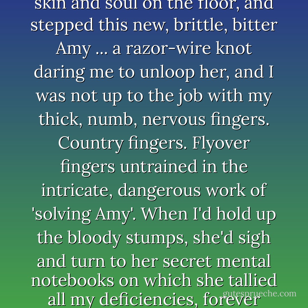 The old Amy, the girl of the big laugh and the easy ways, literally shed herself, a pile of skin and soul on the floor, and stepped this new, brittle, bitter Amy ... a razor-wire knot daring me to unloop her, and I was not up to the job with my thick, numb, nervous fingers. Country fingers. Flyover fingers untrained in the intricate, dangerous work of 'solving Amy'. When I'd hold up the bloody stumps, she'd sigh and turn to her secret mental notebooks on which she tallied all my deficiencies, forever noting disappointments, frailties, shortcomings. - Gillian Flynn