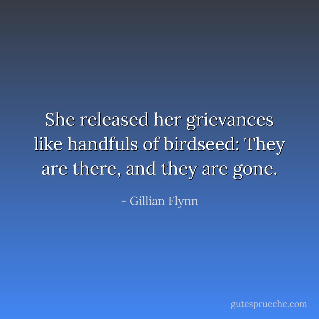 She released her grievances like handfuls of birdseed: They are there, and they are gone. - Gillian Flynn