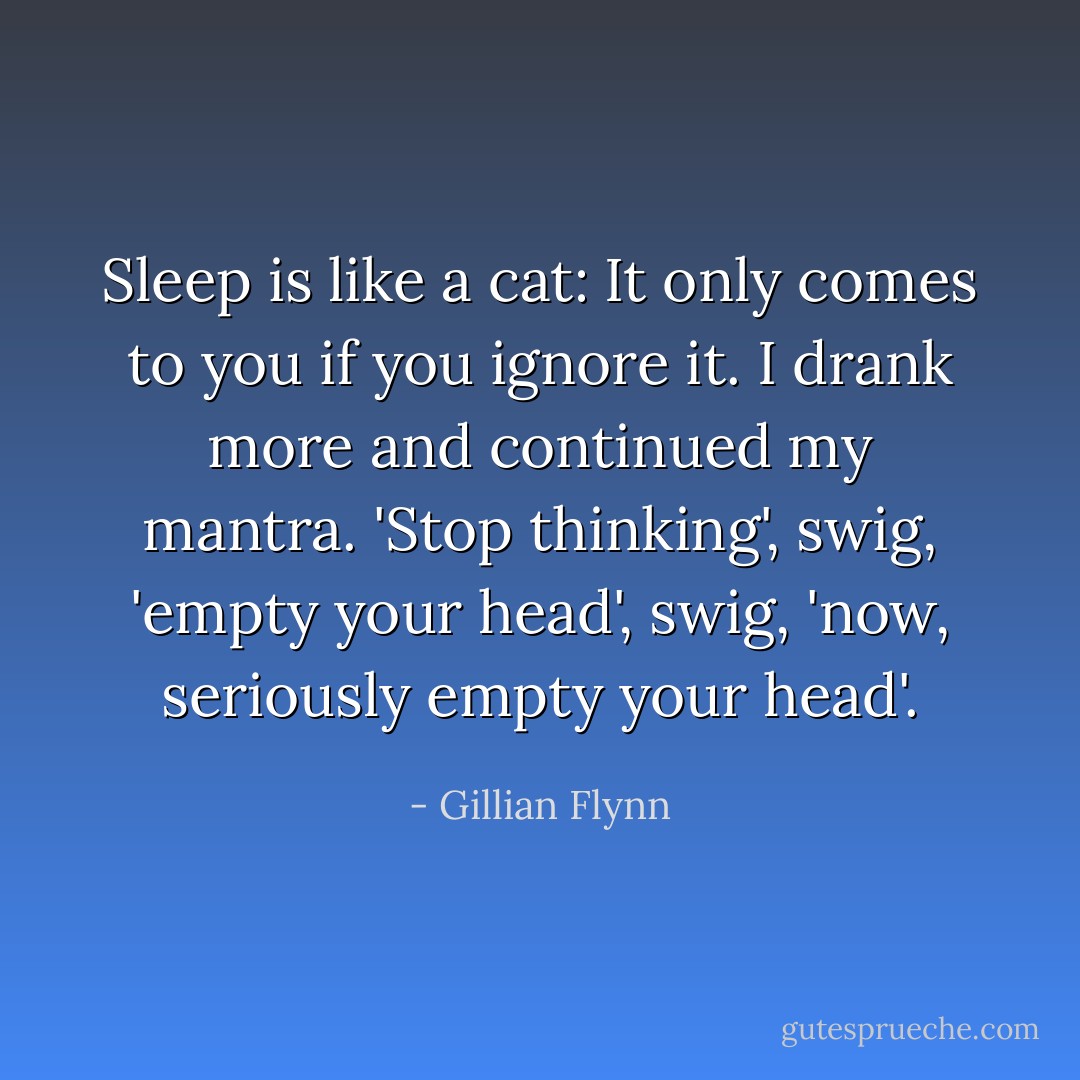 Sleep is like a cat: It only comes to you if you ignore it. I drank more and continued my mantra. 'Stop thinking', swig, 'empty your head', swig, 'now, seriously empty your head'. - Gillian Flynn