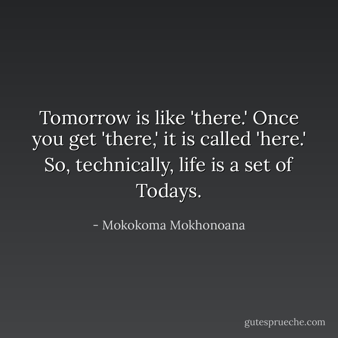 Tomorrow is like 'there.' Once you get 'there,' it is called 'here.' So, technically, life is a set of Todays. - Mokokoma Mokhonoana