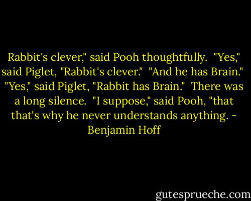 Rabbit's clever," said Pooh thoughtfully. <br />"Yes," said Piglet, "Rabbit's clever." <br />"And he has Brain." <br />"Yes," said Piglet, "Rabbit has Brain." <br />There was a long silence. <br />"I suppose," said Pooh, "that that's why he never understands anything. - Benjamin Hoff
