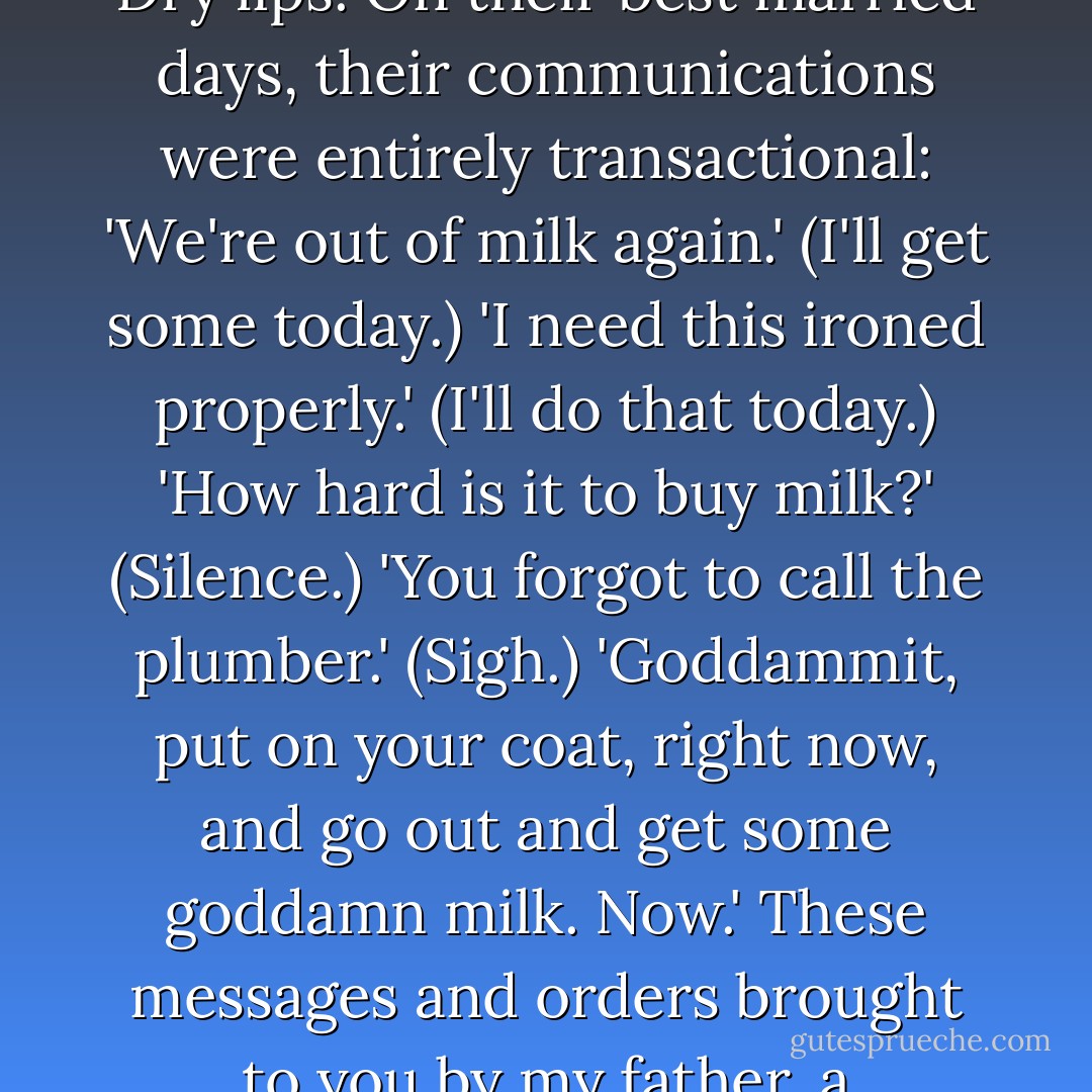 I think maybe, when I was very young, I witnessed a chaste cheek kiss between the two when it was impossible to avoid. Christmas, birthdays. Dry lips. On their best married days, their communications were entirely transactional: 'We're out of milk again.' (I'll get some today.) 'I need this ironed properly.' (I'll do that today.) 'How hard is it to buy milk?' (Silence.) 'You forgot to call the plumber.' (Sigh.) 'Goddammit, put on your coat, right now, and go out and get some goddamn milk. Now.' These messages and orders brought to you by my father, a mid-level phonecompany manager who treated my mother at best like an incompetent employee. - Gillian Flynn