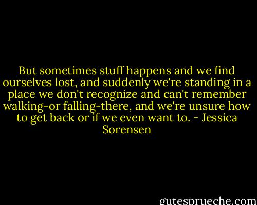 But sometimes stuff happens and we find ourselves lost, and suddenly we're standing in a place we don't recognize and can't remember walking-or falling-there, and we're unsure how to get back or if we even want to. - Jessica Sorensen