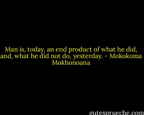 Man is, today, an end product of what he did, and, what he did not do, yesterday. - Mokokoma Mokhonoana