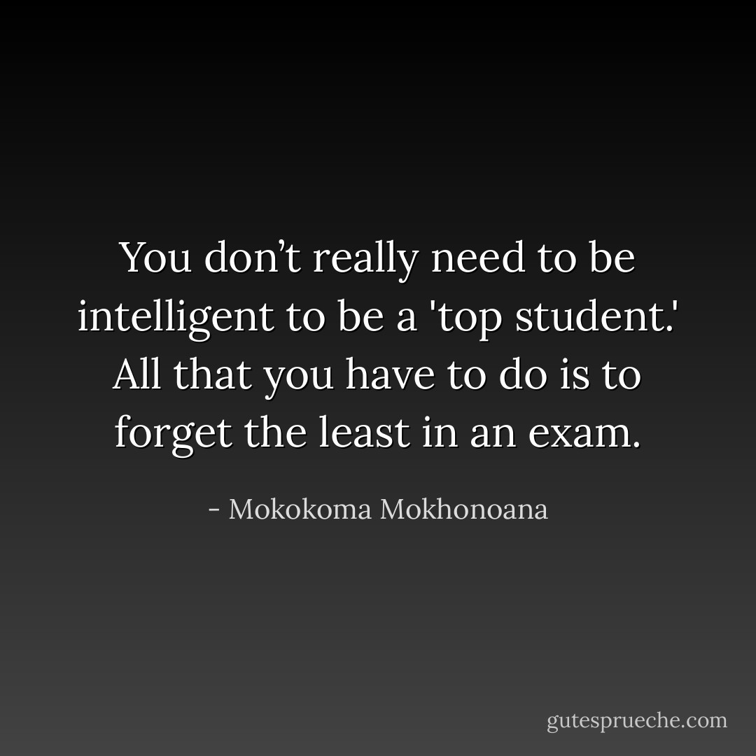 You don’t really need to be intelligent to be a 'top student.' All that you have to do is to forget the least in an exam. - Mokokoma Mokhonoana