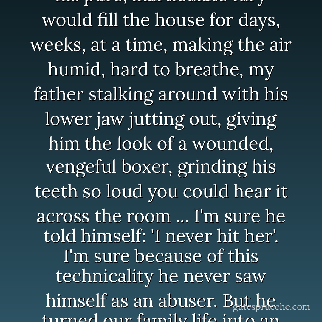 ...my father, [was] a mid-level phonecompany manager who treated my mother at best like an incompetent employee. At worst? He never beat her, but his pure, inarticulate fury would fill the house for days, weeks, at a time, making the air humid, hard to breathe, my father stalking around with his lower jaw jutting out, giving him the look of a wounded, vengeful boxer, grinding his teeth so loud you could hear it across the room ... I'm sure he told himself: 'I never hit her'. I'm sure because of this technicality he never saw himself as an abuser. But he turned our family life into an endless road trip with bad directions and a rage-clenched driver, a vacation that never got a chance to be fun. - Gillian Flynn