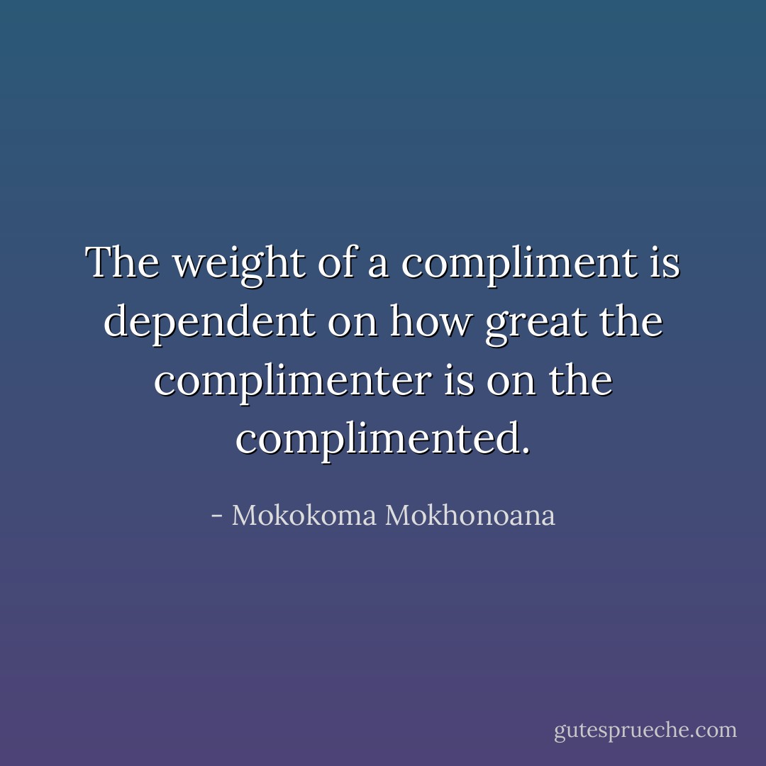 The weight of a compliment is dependent on how great the complimenter is on the complimented. - Mokokoma Mokhonoana