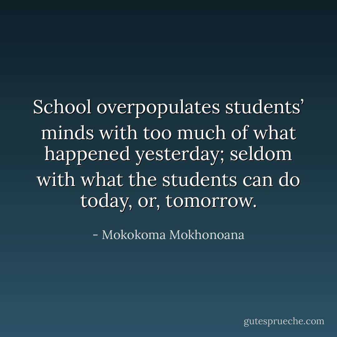 School overpopulates students’ minds with too much of what happened yesterday; seldom with what the students can do today, or, tomorrow. - Mokokoma Mokhonoana