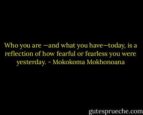Who you are —and what you have—today, is a reflection of how fearful or fearless you were yesterday. - Mokokoma Mokhonoana