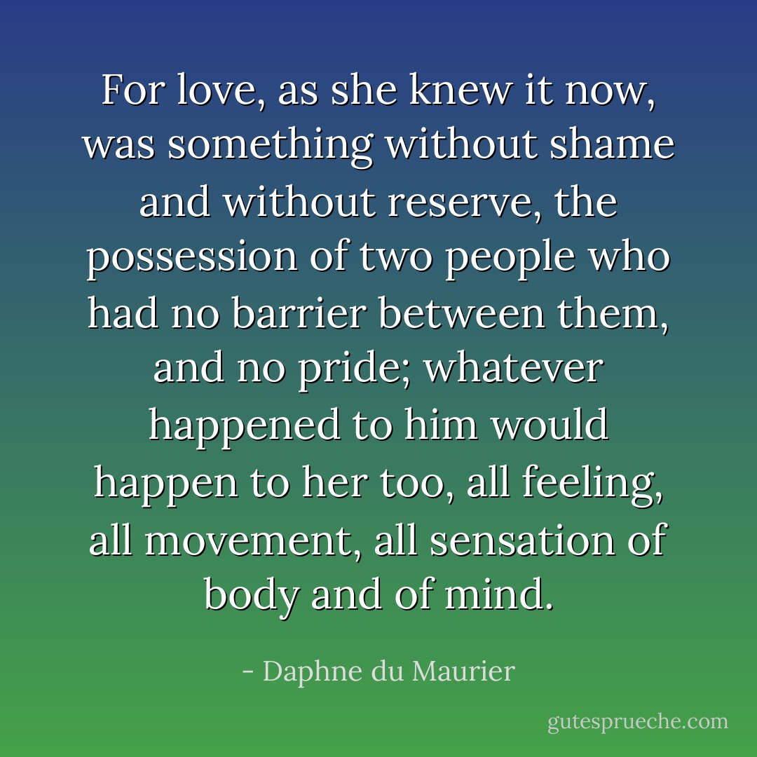 For love, as she knew it now, was something without shame and without reserve, the possession of two people who had no barrier between them, and no pride; whatever happened to him would happen to her too, all feeling, all movement, all sensation of body and of mind. - Daphne du Maurier