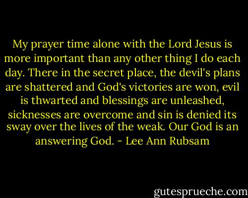 My prayer time alone with the Lord Jesus is more important than any other thing I do each day. There in the secret place, the devil's plans are shattered and God's victories are won, evil is thwarted and blessings are unleashed, sicknesses are overcome and sin is denied its sway over the lives of the weak. Our God is an answering God. - Lee Ann Rubsam