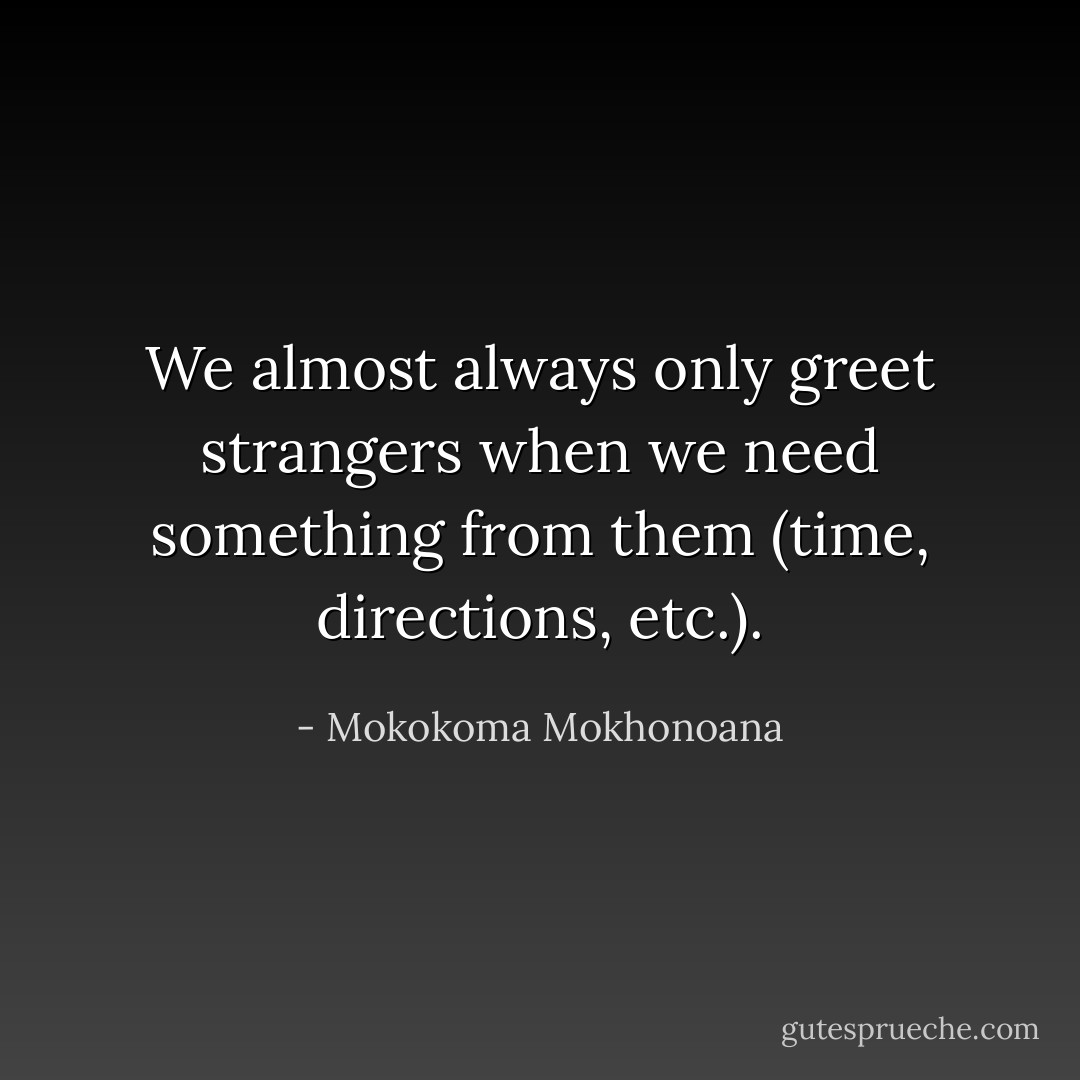We almost always only greet strangers when we need something from them (time, directions, etc.). - Mokokoma Mokhonoana