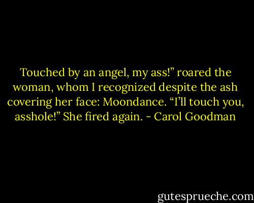 Touched by an angel, my ass!” roared the woman, whom I recognized despite the ash covering her face: Moondance. “I’ll touch you, asshole!” She fired again. - Carol Goodman