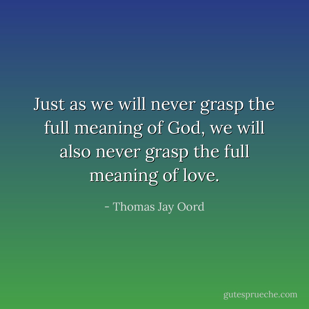 Just as we will never grasp the full meaning of God, we will also never grasp the full meaning of love. - Thomas Jay Oord