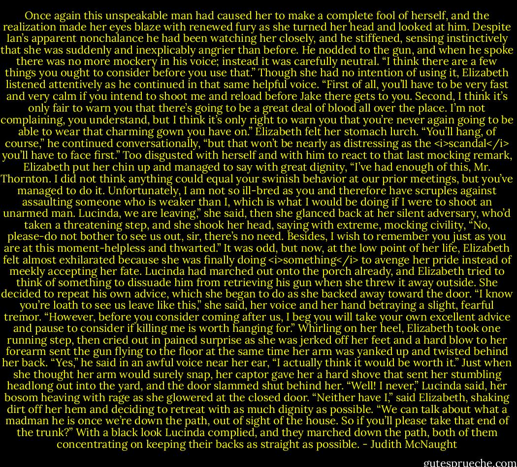 Once again this unspeakable man had caused her to make a complete fool of herself, and the realization made her eyes blaze with renewed fury as she turned her head and looked at him.<br />Despite Ian’s apparent nonchalance he had been watching her closely, and he stiffened, sensing instinctively that she was suddenly and inexplicably angrier than before. He nodded to the gun, and when he spoke there was no more mockery in his voice; instead it was carefully neutral. “I think there are a few things you ought to consider before you use that.”<br />Though she had no intention of using it, Elizabeth listened attentively as he continued in that same helpful voice. “First of all, you’ll have to be very fast and very calm if you intend to shoot me and reload before Jake there gets to you. Second, I think it’s only fair to warn you that there’s going to be a great deal of blood all over the place. I’m not complaining, you understand, but I think it’s only right to warn you that you’re never again going to be able to wear that charming gown you have on.” Elizabeth felt her stomach lurch. “You’ll hang, of course,” he continued conversationally, “but that won’t be nearly as distressing as the <i>scandal</i> you’ll have to face first.”<br />Too disgusted with herself and with him to react to that last mocking remark, Elizabeth put her chin up and managed to say with great dignity, “I’ve had enough of this, Mr. Thornton. I did not think anything could equal your swinish behavior at our prior meetings, but you’ve managed to do it. Unfortunately, I am not so ill-bred as you and therefore have scruples against assaulting someone who is weaker than I, which is what I would be doing if I were to shoot an unarmed man. Lucinda, we are leaving,” she said, then she glanced back at her silent adversary, who’d taken a threatening step, and she shook her head, saying with extreme, mocking civility, “No, please-do not bother to see us out, sir, there’s no need. Besides, I wish to remember you just as you are at this moment-helpless and thwarted.” It was odd, but now, at the low point of her life, Elizabeth felt almost exhilarated because she was finally doing <i>something</i> to avenge her pride instead of meekly accepting her fate.<br />Lucinda had marched out onto the porch already, and Elizabeth tried to think of something to dissuade him from retrieving his gun when she threw it away outside. She decided to repeat his own advice, which she began to do as she backed away toward the door. “I know you’re loath to see us leave like this,” she said, her voice and her hand betraying a slight, fearful tremor. “However, before you consider coming after us, I beg you will take your own excellent advice and pause to consider if killing me is worth hanging for.”<br />Whirling on her heel, Elizabeth took one running step, then cried out in pained surprise as she was jerked off her feet and a hard blow to her forearm sent the gun flying to the floor at the same time her arm was yanked up and twisted behind her back. “Yes,” he said in an awful voice near her ear, “I actually think it would be worth it.”<br />Just when she thought her arm would surely snap, her captor gave her a hard shove that sent her stumbling headlong out into the yard, and the door slammed shut behind her.<br />“Well! I never,” Lucinda said, her bosom heaving with rage as she glowered at the closed door.<br />“Neither have I,” said Elizabeth, shaking dirt off her hem and deciding to retreat with as much dignity as possible. “We can talk about what a madman he is once we’re down the path, out of sight of the house. So if you’ll please take that end of the trunk?”<br />With a black look Lucinda complied, and they marched down the path, both of them concentrating on keeping their backs as straight as possible. - Judith McNaught