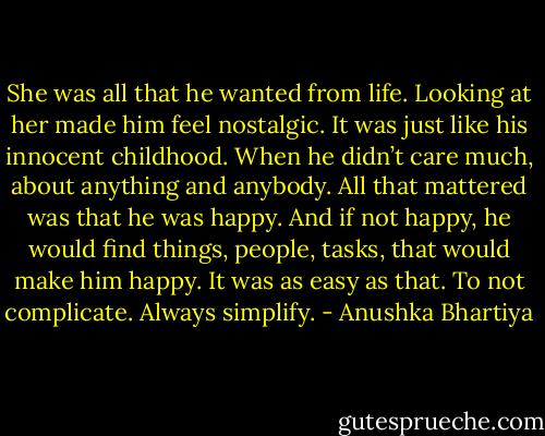 She was all that he wanted from life. Looking at her made him feel nostalgic. It was just like his innocent childhood. When he didn’t care much, about anything and anybody. All that mattered was that he was happy. And if not happy, he would find things, people, tasks, that would make him happy.<br />It was as easy as that. To not complicate. Always simplify. - Anushka Bhartiya