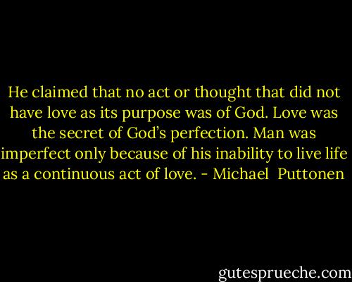He claimed that no act or thought that did not have love as its purpose was of God. Love was the secret of God’s perfection. Man was imperfect only because of his inability to live life as a continuous act of love. - Michael  Puttonen