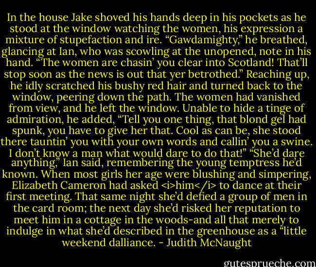 In the house Jake shoved his hands deep in his pockets as he stood at the window watching the women, his expression a mixture of stupefaction and ire. “Gawdamighty,” he breathed, glancing at Ian, who was scowling at the unopened, note in his hand. “The women are chasin’ you clear into Scotland! That’ll stop soon as the news is out that yer betrothed.” Reaching up, he idly scratched his bushy red hair and turned back to the window, peering down the path. The women had vanished from view, and he left the window. Unable to hide a tinge of admiration, he added, “Tell you one thing, that blond gel had spunk, you have to give her that. Cool as can be, she stood there tauntin’ you with your own words and callin’ you a swine. I don’t know a man what would dare to do that!”<br />“She’d dare anything,” Ian said, remembering the young temptress he’d known. When most girls her age were blushing and simpering, Elizabeth Cameron had asked <i>him</i> to dance at their first meeting. That same night she’d defied a group of men in the card room; the next day she’d risked her reputation to meet him in a cottage in the woods-and all that merely to indulge in what she’d described in the greenhouse as a “little weekend dalliance. - Judith McNaught