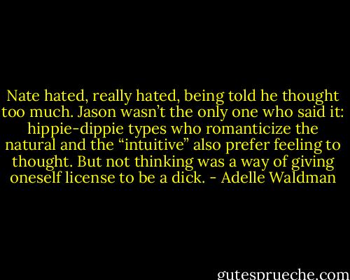Nate hated, really hated, being told he thought too much. Jason wasn’t the only one who said it: hippie-dippie types who romanticize the natural and the “intuitive” also prefer feeling to thought. But not thinking was a way of giving oneself license to be a dick. - Adelle Waldman