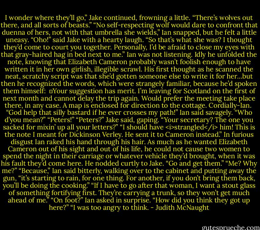 I wonder where they’ll go,” Jake continued, frowning a little. “There’s wolves out there, and all sorts of beasts.”<br />“No self-respecting wolf would dare to confront that duenna of hers, not with that umbrella she wields,” Ian snapped, but he felt a little uneasy.<br />“Oho!” said Jake with a hearty laugh. “So that’s what she was? I thought they’d come to court you together. Personally, I’d be afraid to close my eyes with that gray-haired hag in bed next to me.”<br />Ian was not listening. Idly he unfolded the note, knowing that Elizabeth Cameron probably wasn’t foolish enough to have written it in her own girlish, illegible scrawl. His first thought as he scanned the neat, scratchy script was that she’d gotten someone else to write it for her…but then he recognized the words, which were strangely familiar, because he’d spoken them himself:<br /><br />	Your suggestion has merit. I’m leaving for Scotland on the first of next month and cannot delay the trip again. Would prefer the meeting take place there, in any case. A map is enclosed for direction to the cottage. Cordially-Ian.<br /><br />“God help that silly bastard if he ever crosses my path!” Ian said savagely.<br />“Who d’you mean?”<br />“Peters!”<br />“Peters?” Jake said, gaping. “Your secretary? The one you sacked for mixin’ up all your letters?”<br />“I should have <i>strangled</i> him! This is the note I meant for Dickinson Verley. He sent it to Cameron instead.”<br />In furious disgust Ian raked his hand through his hair. As much as he wanted Elizabeth Cameron out of his sight and out of his life, he could not cause two women to spend the night in their carriage or whatever vehicle they’d brought, when it was his fault they’d come here. He nodded curtly to Jake. “Go and get them.”<br />“Me? Why me?”<br />“Because,” Ian said bitterly, walking over to the cabinet and putting away the gun, “it’s starting to rain, for one thing. For another, if you don’t bring them back, you’ll be doing the cooking.”<br />“If I have to go after that woman, I want a stout glass of something fortifying first. They’re carrying a trunk, so they won’t get much ahead of me.”<br />“On foot?” Ian asked in surprise.<br />“How did you think they got up here?”<br />“I was too angry to think. - Judith McNaught