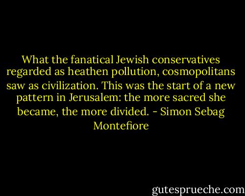 What the fanatical Jewish conservatives regarded as heathen pollution, cosmopolitans saw as civilization. This was the start of a new pattern in Jerusalem: the more sacred she became, the more divided. - Simon Sebag Montefiore