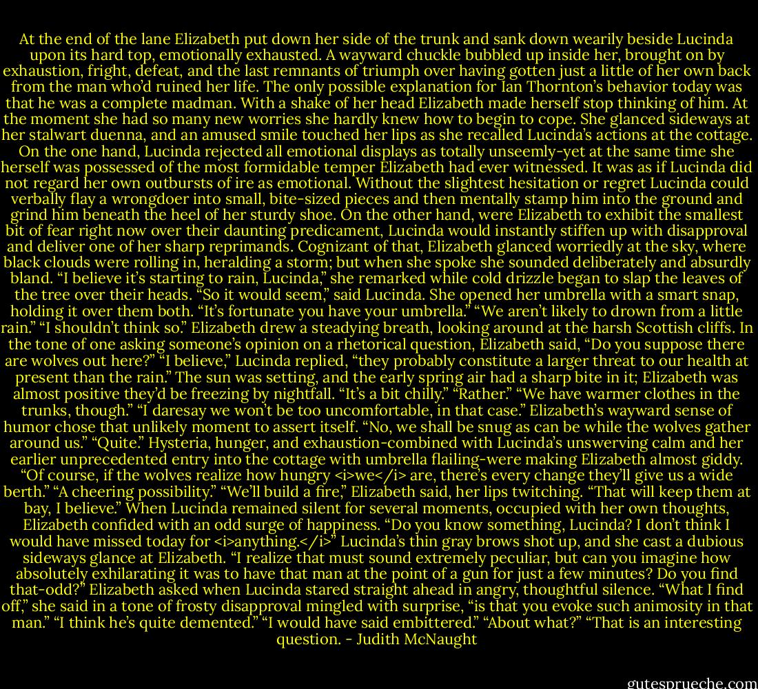At the end of the lane Elizabeth put down her side of the trunk and sank down wearily beside Lucinda upon its hard top, emotionally exhausted. A wayward chuckle bubbled up inside her, brought on by exhaustion, fright, defeat, and the last remnants of triumph over having gotten just a little of her own back from the man who’d ruined her life. The only possible explanation for Ian Thornton’s behavior today was that he was a complete madman.<br />With a shake of her head Elizabeth made herself stop thinking of him. At the moment she had so many new worries she hardly knew how to begin to cope. She glanced sideways at her stalwart duenna, and an amused smile touched her lips as she recalled Lucinda’s actions at the cottage. On the one hand, Lucinda rejected all emotional displays as totally unseemly-yet at the same time she herself was possessed of the most formidable temper Elizabeth had ever witnessed. It was as if Lucinda did not regard her own outbursts of ire as emotional. Without the slightest hesitation or regret Lucinda could verbally flay a wrongdoer into small, bite-sized pieces and then mentally stamp him into the ground and grind him beneath the heel of her sturdy shoe.<br />On the other hand, were Elizabeth to exhibit the smallest bit of fear right now over their daunting predicament, Lucinda would instantly stiffen up with disapproval and deliver one of her sharp reprimands.<br />Cognizant of that, Elizabeth glanced worriedly at the sky, where black clouds were rolling in, heralding a storm; but when she spoke she sounded deliberately and absurdly bland. “I believe it’s starting to rain, Lucinda,” she remarked while cold drizzle began to slap the leaves of the tree over their heads.<br />“So it would seem,” said Lucinda. She opened her umbrella with a smart snap, holding it over them both.<br />“It’s fortunate you have your umbrella.”<br />“We aren’t likely to drown from a little rain.”<br />“I shouldn’t think so.”<br />Elizabeth drew a steadying breath, looking around at the harsh Scottish cliffs. In the tone of one asking someone’s opinion on a rhetorical question, Elizabeth said, “Do you suppose there are wolves out here?”<br />“I believe,” Lucinda replied, “they probably constitute a larger threat to our health at present than the rain.”<br />The sun was setting, and the early spring air had a sharp bite in it; Elizabeth was almost positive they’d be freezing by nightfall. “It’s a bit chilly.”<br />“Rather.”<br />“We have warmer clothes in the trunks, though.”<br />“I daresay we won’t be too uncomfortable, in that case.”<br />Elizabeth’s wayward sense of humor chose that unlikely moment to assert itself. “No, we shall be snug as can be while the wolves gather around us.”<br />“Quite.”<br />Hysteria, hunger, and exhaustion-combined with Lucinda’s unswerving calm and her earlier unprecedented entry into the cottage with umbrella flailing-were making Elizabeth almost giddy. “Of course, if the wolves realize how hungry <i>we</i> are, there’s every change they’ll give us a wide berth.”<br />“A cheering possibility.”<br />“We’ll build a fire,” Elizabeth said, her lips twitching. “That will keep them at bay, I believe.” When Lucinda remained silent for several moments, occupied with her own thoughts, Elizabeth confided with an odd surge of happiness. “Do you know something, Lucinda? I don’t think I would have missed today for <i>anything.</i>”<br />Lucinda’s thin gray brows shot up, and she cast a dubious sideways glance at Elizabeth.<br />“I realize that must sound extremely peculiar, but can you imagine how absolutely exhilarating it was to have that man at the point of a gun for just a few minutes? Do you find that-odd?” Elizabeth asked when Lucinda stared straight ahead in angry, thoughtful silence.<br />“What I find off,” she said in a tone of frosty disapproval mingled with surprise, “is that you evoke such animosity in that man.”<br />“I think he’s quite demented.”<br />“I would have said embittered.”<br />“About what?”<br />“That is an interesting question. - Judith McNaught