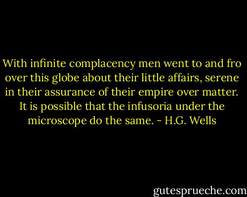 With infinite complacency men went to and fro over this globe about their little affairs, serene in their assurance of their empire over matter. It is possible that the infusoria under the microscope do the same. - H.G. Wells