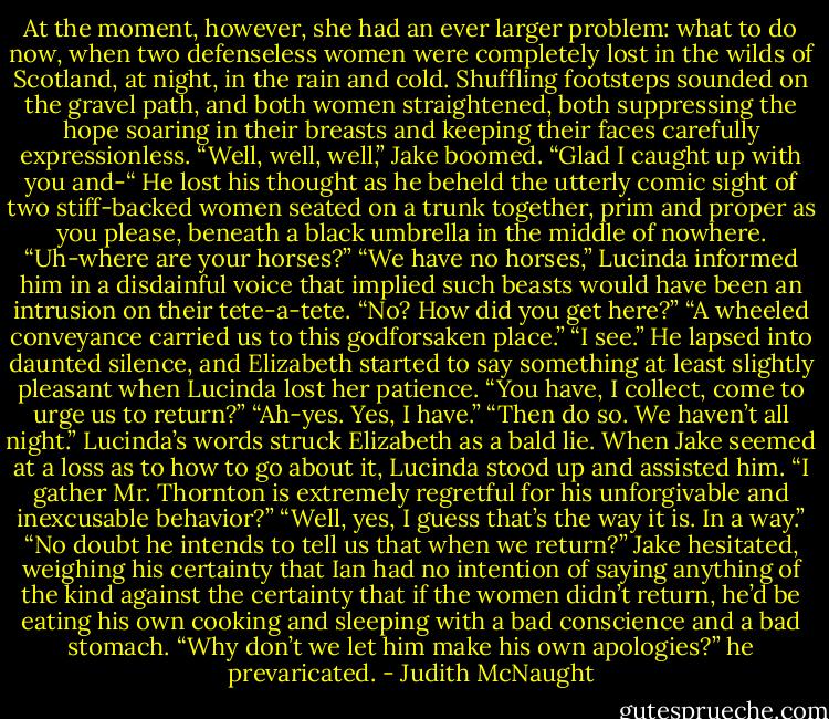 At the moment, however, she had an ever larger problem: what to do now, when two defenseless women were completely lost in the wilds of Scotland, at night, in the rain and cold.<br />Shuffling footsteps sounded on the gravel path, and both women straightened, both suppressing the hope soaring in their breasts and keeping their faces carefully expressionless.<br />“Well, well, well,” Jake boomed. “Glad I caught up with you and-“ He lost his thought as he beheld the utterly comic sight of two stiff-backed women seated on a trunk together, prim and proper as you please, beneath a black umbrella in the middle of nowhere. “Uh-where are your horses?”<br />“We have no horses,” Lucinda informed him in a disdainful voice that implied such beasts would have been an intrusion on their tete-a-tete.<br />“No? How did you get here?”<br />“A wheeled conveyance carried us to this godforsaken place.”<br />“I see.” He lapsed into daunted silence, and Elizabeth started to say something at least slightly pleasant when Lucinda lost her patience.<br />“You have, I collect, come to urge us to return?”<br />“Ah-yes. Yes, I have.”<br />“Then do so. We haven’t all night.” Lucinda’s words struck Elizabeth as a bald lie.<br />When Jake seemed at a loss as to how to go about it, Lucinda stood up and assisted him. “I gather Mr. Thornton is extremely regretful for his unforgivable and inexcusable behavior?”<br />“Well, yes, I guess that’s the way it is. In a way.”<br />“No doubt he intends to tell us that when we return?”<br />Jake hesitated, weighing his certainty that Ian had no intention of saying anything of the kind against the certainty that if the women didn’t return, he’d be eating his own cooking and sleeping with a bad conscience and a bad stomach. “Why don’t we let him make his own apologies?” he prevaricated. - Judith McNaught