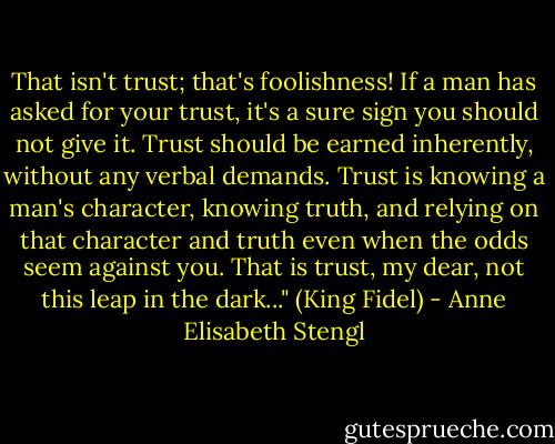 That isn't trust; that's foolishness! If a man has asked for your trust, it's a sure sign you should not give it. Trust should be earned inherently, without any verbal demands. Trust is knowing a man's character, knowing truth, and relying on that character and truth even when the odds seem against you. That is trust, my dear, not this leap in the dark..." (King Fidel) - Anne Elisabeth Stengl